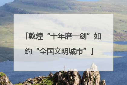 敦煌“十年磨一剑”如约“全国文明城市”