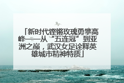 新时代铿锵玫瑰勇攀高峰——从“五连冠”到亚洲之巅，武汉女足诠释英雄城市精神特质