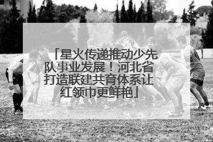 星火传递推动少先队事业发展！河北省打造联建共育体系让红领巾更鲜艳
