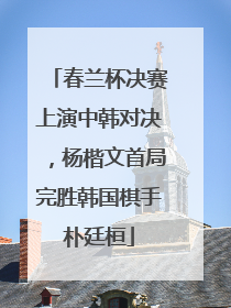 春兰杯决赛上演中韩对决，杨楷文首局完胜韩国棋手朴廷桓