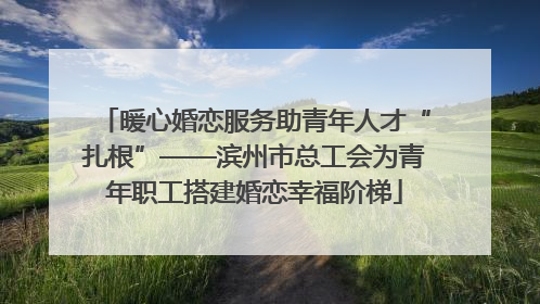 暖心婚恋服务助青年人才“扎根”——滨州市总工会为青年职工搭建婚恋幸福阶梯