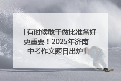 有时候敢于做比准备好更重要！2025年济南中考作文题目出炉