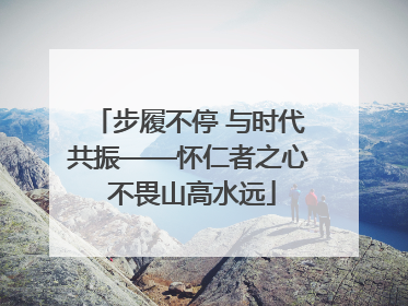步履不停 与时代共振——怀仁者之心 不畏山高水远