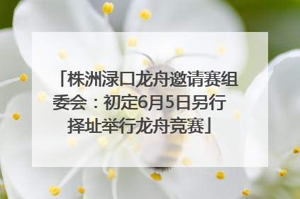 株洲渌口龙舟邀请赛组委会：初定6月5日另行择址举行龙舟竞赛