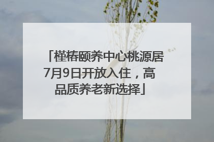 槿椿颐养中心桃源居7月9日开放入住，高品质养老新选择