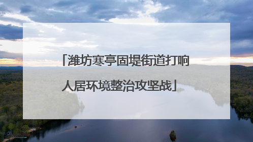 潍坊寒亭固堤街道打响人居环境整治攻坚战