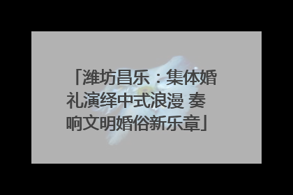 潍坊昌乐：集体婚礼演绎中式浪漫 奏响文明婚俗新乐章