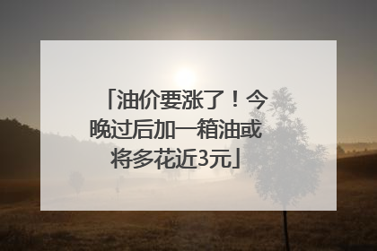 油价要涨了！今晚过后加一箱油或将多花近3元