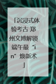 沉浸式体验考古 郑州文博解锁端午最“in”焕新术