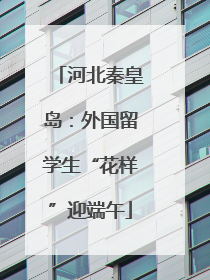 河北秦皇岛：外国留学生“花样”迎端午
