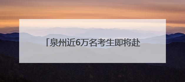 泉州近6万名考生即将赴考！2025年全国普通高考6月7日—9日举行