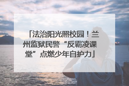 法治阳光照校园！兰州监狱民警“反霸凌课堂”点燃少年自护力