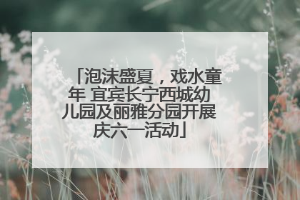 泡沫盛夏，戏水童年 宜宾长宁西城幼儿园及丽雅分园开展庆六一活动