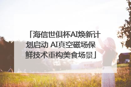 海信世俱杯AI焕新计划启动 AI真空磁场保鲜技术重构美食场景