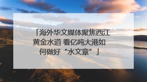 海外华文媒体聚焦西江黄金水道 看亿吨大港如何做好“水文章”