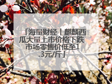 海量财经丨麒麟西瓜大量上市价格下跌 市场零售价低至1.3元/斤