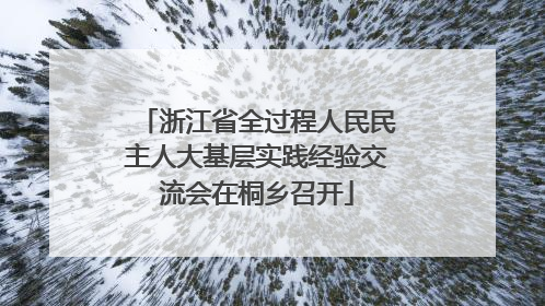 浙江省全过程人民民主人大基层实践经验交流会在桐乡召开