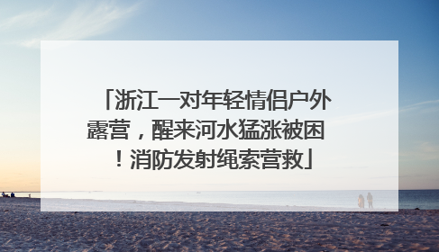 浙江一对年轻情侣户外露营，醒来河水猛涨被困！消防发射绳索营救