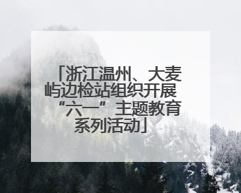 浙江温州、大麦屿边检站组织开展“六一”主题教育系列活动