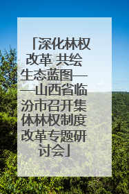深化林权改革 共绘生态蓝图——山西省临汾市召开集体林权制度改革专题研讨会