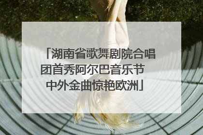湖南省歌舞剧院合唱团首秀阿尔巴音乐节 中外金曲惊艳欧洲