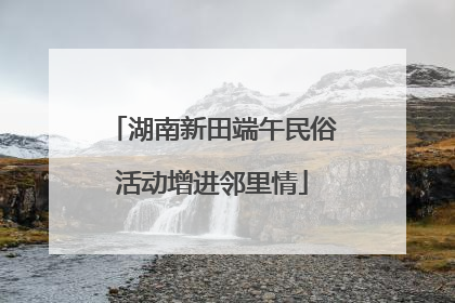 湖南新田端午民俗活动增进邻里情