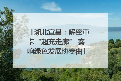 湖北宜昌：解密重卡“超充走廊” 奏响绿色发展协奏曲