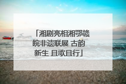 湘剧亮相湘鄂赣皖非遗联展 古韵新生 且歌且行