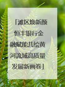 滩区焕新颜 恒丰银行金融赋能共绘黄河流域高质量发展新画卷
