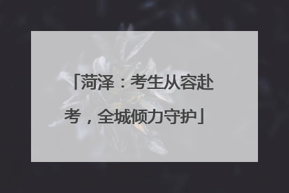 菏泽：考生从容赴考，全城倾力守护