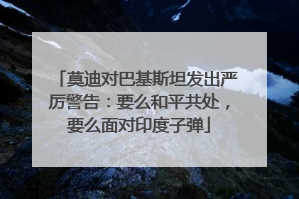 莫迪对巴基斯坦发出严厉警告：要么和平共处，要么面对印度子弹