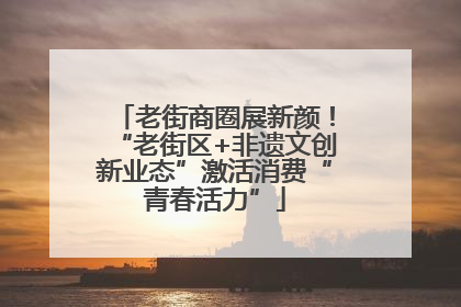 老街商圈展新颜！“老街区+非遗文创新业态”激活消费“青春活力”