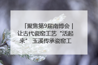 聚焦第9届南博会｜让古代瓷窑工艺“活起来” 玉溪传承瓷窑工艺将出展南博会