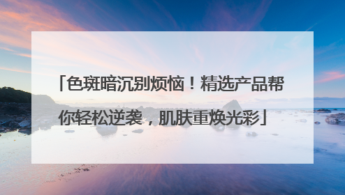 色斑暗沉别烦恼！精选产品帮你轻松逆袭，肌肤重焕光彩