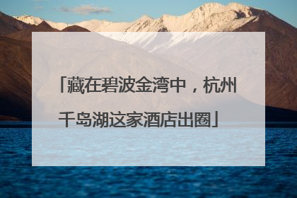藏在碧波金湾中，杭州千岛湖这家酒店出圈