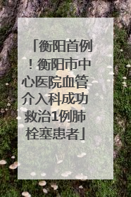 衡阳首例！衡阳市中心医院血管介入科成功救治1例肺栓塞患者