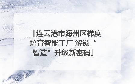 连云港市海州区梯度培育智能工厂 解锁“智造”升级新密码