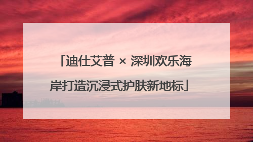 迪仕艾普 × 深圳欢乐海岸打造沉浸式护肤新地标