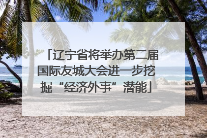 辽宁省将举办第二届国际友城大会进一步挖掘“经济外事”潜能