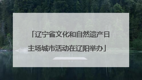 辽宁省文化和自然遗产日主场城市活动在辽阳举办