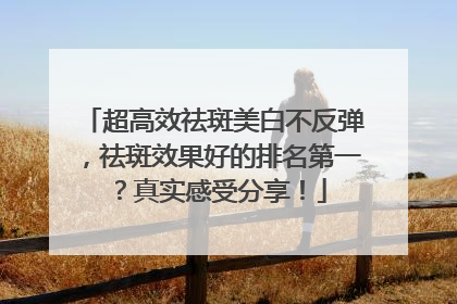 超高效祛斑美白不反弹，祛斑效果好的排名第一？真实感受分享！