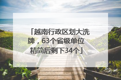 越南行政区划大洗牌，63个省级单位精简后剩下34个