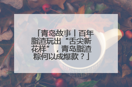 青岛故事丨百年脂渣玩出“舌尖新花样”，青岛脂渣粽何以成爆款？