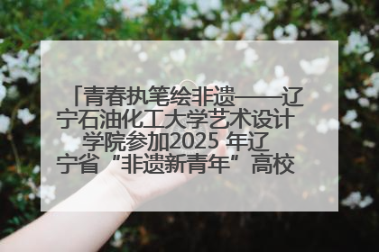 青春执笔绘非遗——辽宁石油化工大学艺术设计学院参加2025 年辽宁省“非遗新青年”高校优秀作品推荐活动