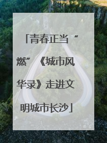 青春正当“燃”《城市风华录》走进文明城市长沙