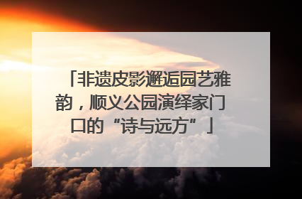 非遗皮影邂逅园艺雅韵，顺义公园演绎家门口的“诗与远方”