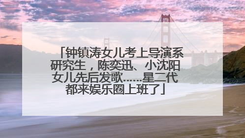 钟镇涛女儿考上导演系研究生，陈奕迅、小沈阳女儿先后发歌……星二代都来娱乐圈上班了