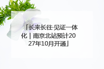 长来长往·见证一体化｜南京北站预计2027年10月开通