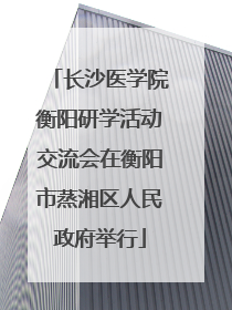 长沙医学院衡阳研学活动交流会在衡阳市蒸湘区人民政府举行