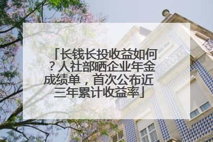 长钱长投收益如何？人社部晒企业年金成绩单，首次公布近三年累计收益率